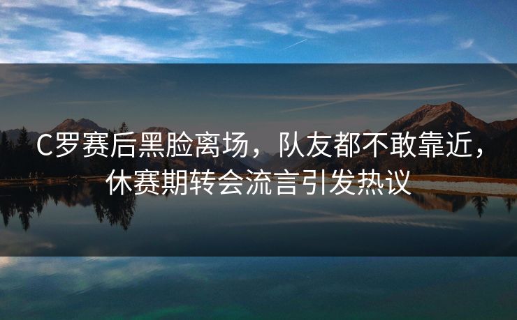 C罗赛后黑脸离场,队友都不敢靠近,休赛期转会流言引发热议