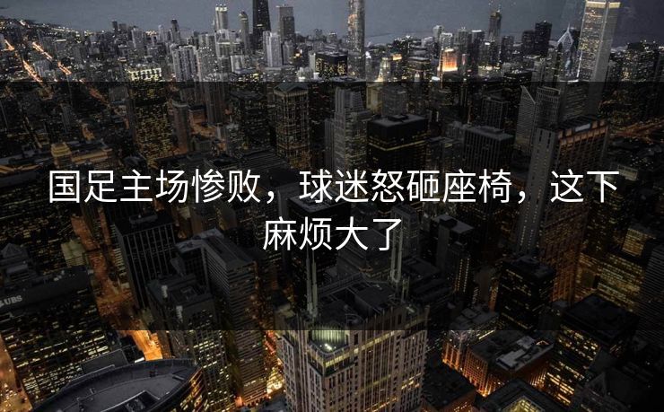 国足主场惨败,球迷怒砸座椅,这下麻烦大了