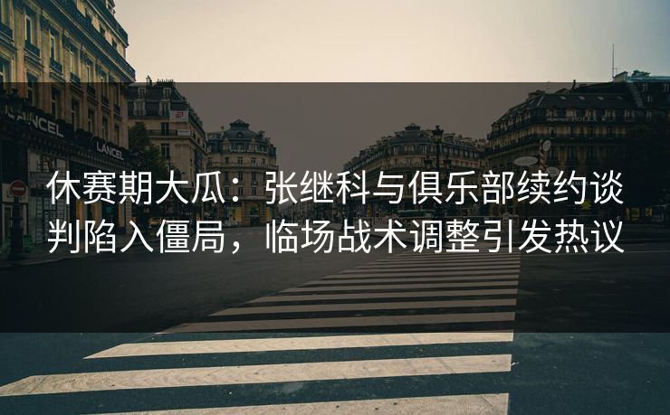 休赛期大瓜:张继科与俱乐部续约谈判陷入僵局,临场战术调整引发热议